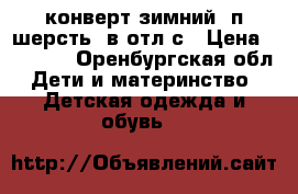 конверт зимний. п/шерсть. в отл.с › Цена ­ 1 000 - Оренбургская обл. Дети и материнство » Детская одежда и обувь   